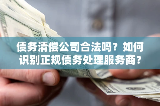 武汉债务清偿公司合法吗？如何识别正规债务处理服务商？