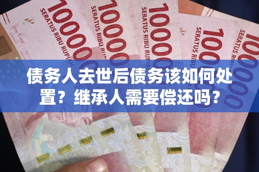 武汉债务人去世后债务该如何处置？继承人需要偿还吗？