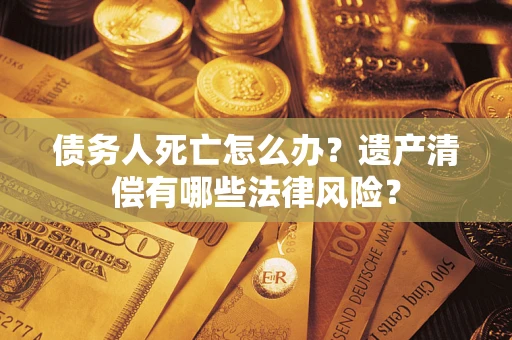 武汉债务人死亡怎么办？遗产清偿有哪些法律风险？