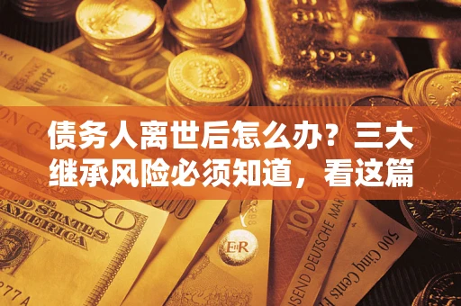 武汉债务人离世后怎么办？三大继承风险必须知道，看这篇就够了