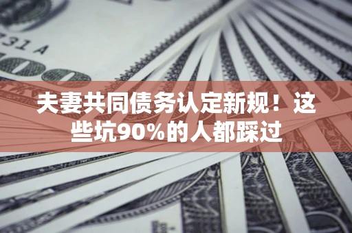 武汉夫妻共同债务认定新规！这些坑90%的人都踩过